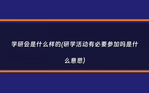 学研会是什么样的(研学活动有必要参加吗是什么意思）