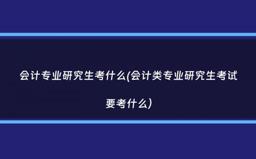 会计专业研究生考什么(会计类专业研究生考试要考什么）