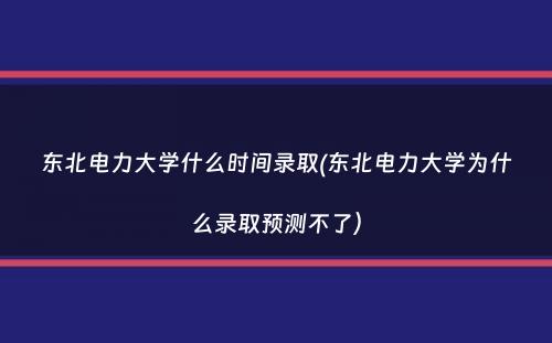 东北电力大学什么时间录取(东北电力大学为什么录取预测不了）