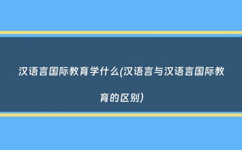 汉语言国际教育学什么(汉语言与汉语言国际教育的区别）