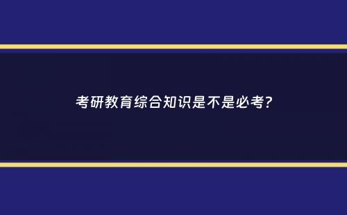 考研教育综合知识是不是必考？