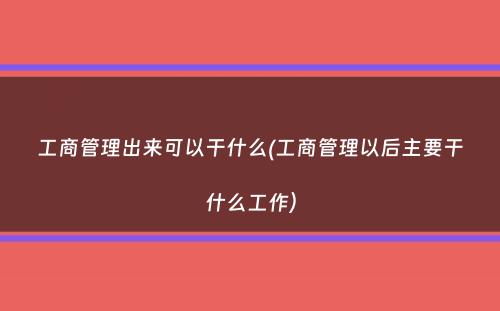 工商管理出来可以干什么(工商管理以后主要干什么工作）