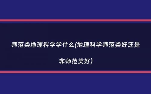 师范类地理科学学什么(地理科学师范类好还是非师范类好）