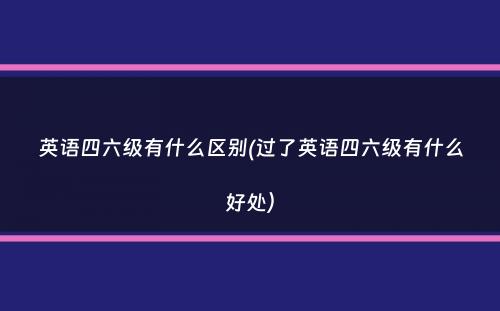 英语四六级有什么区别(过了英语四六级有什么好处）