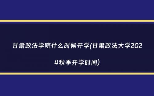 甘肃政法学院什么时候开学(甘肃政法大学2024秋季开学时间）