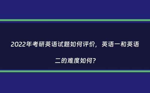 2022年考研英语试题如何评价，英语一和英语二的难度如何？