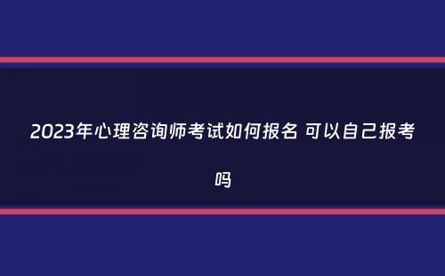 2023年心理咨询师考试如何报名 可以自己报考吗