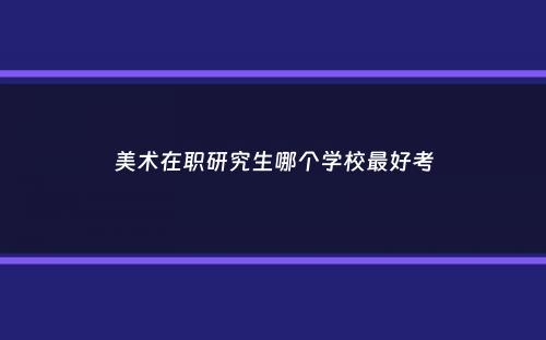 美术在职研究生哪个学校最好考