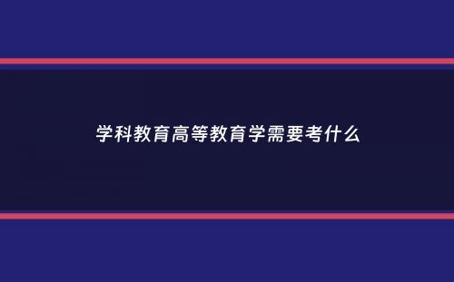 学科教育高等教育学需要考什么