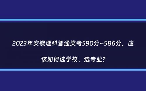 2023年安徽理科普通类考590分~586分，应该如何选学校、选专业？