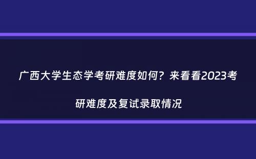 广西大学生态学考研难度如何？来看看2023考研难度及复试录取情况