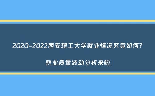 2020-2022西安理工大学就业情况究竟如何？就业质量波动分析来啦