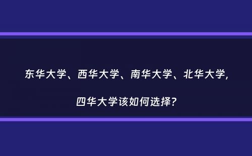 东华大学、西华大学、南华大学、北华大学，四华大学该如何选择？