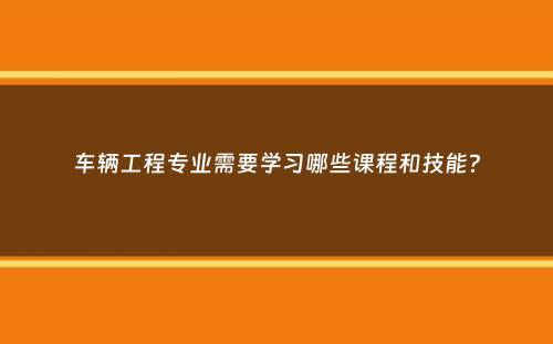 车辆工程专业需要学习哪些课程和技能？