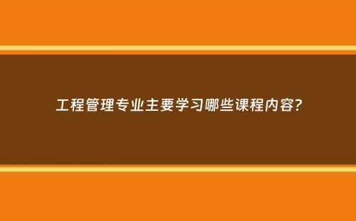 工程管理专业主要学习哪些课程内容？