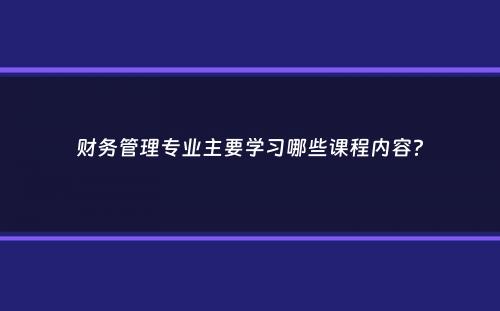 财务管理专业主要学习哪些课程内容？