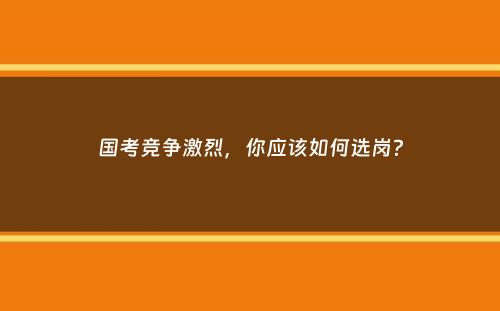 国考竞争激烈，你应该如何选岗？