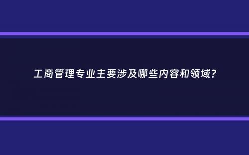 工商管理专业主要涉及哪些内容和领域？