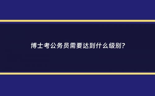 博士考公务员需要达到什么级别？