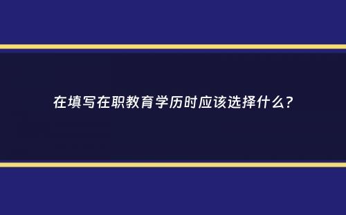 在填写在职教育学历时应该选择什么？