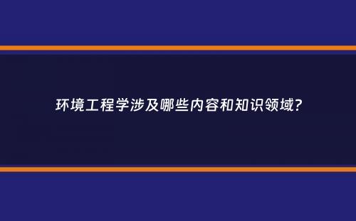 环境工程学涉及哪些内容和知识领域？