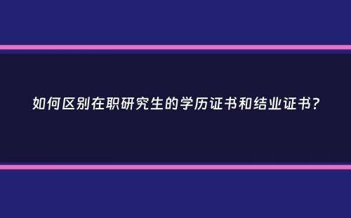 如何区别在职研究生的学历证书和结业证书？