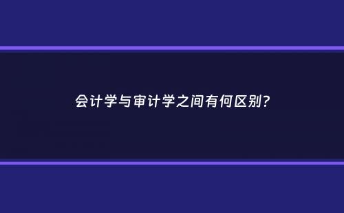 会计学与审计学之间有何区别？