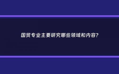 国贸专业主要研究哪些领域和内容？