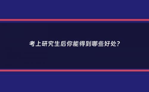 考上研究生后你能得到哪些好处？