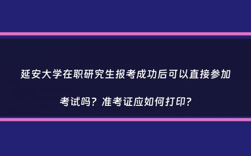 延安大学在职研究生报考成功后可以直接参加考试吗？准考证应如何打印？