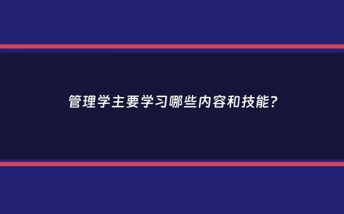 管理学主要学习哪些内容和技能？