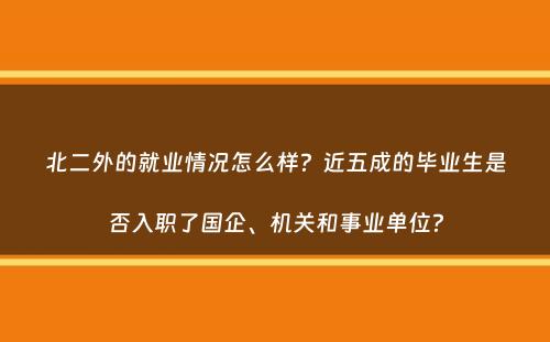 北二外的就业情况怎么样？近五成的毕业生是否入职了国企、机关和事业单位？