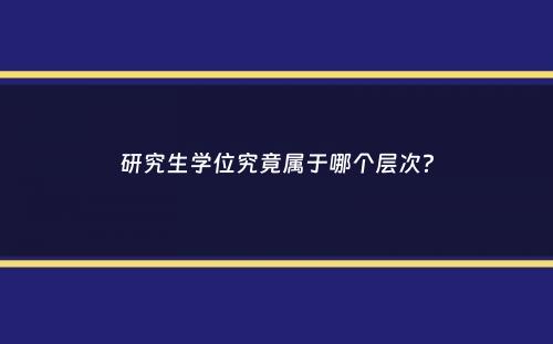 研究生学位究竟属于哪个层次？