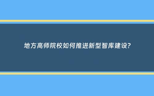 地方高师院校如何推进新型智库建设？