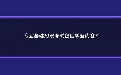 专业基础知识考试包括哪些内容？