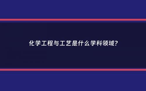 化学工程与工艺是什么学科领域？