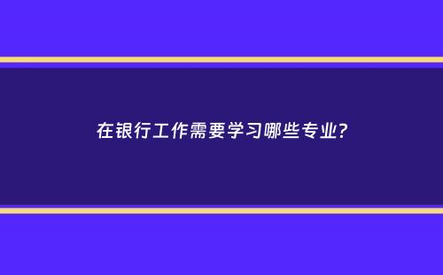 在银行工作需要学习哪些专业？