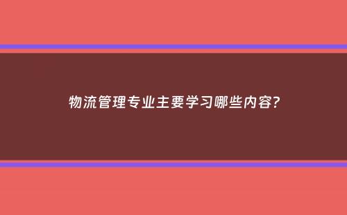 物流管理专业主要学习哪些内容？