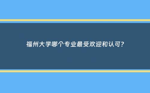 福州大学哪个专业最受欢迎和认可？