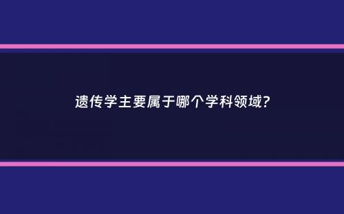 遗传学主要属于哪个学科领域？