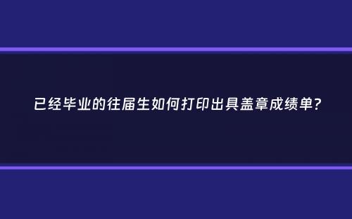 已经毕业的往届生如何打印出具盖章成绩单？