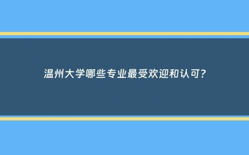 温州大学哪些专业最受欢迎和认可？