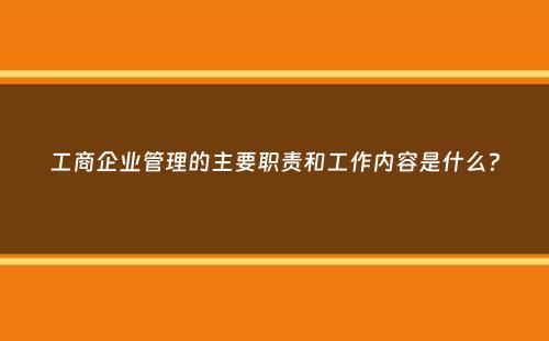 工商企业管理的主要职责和工作内容是什么？