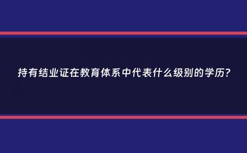 持有结业证在教育体系中代表什么级别的学历？