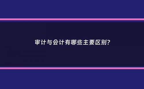 审计与会计有哪些主要区别？