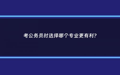 考公务员时选择哪个专业更有利？