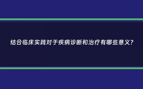 结合临床实践对于疾病诊断和治疗有哪些意义？