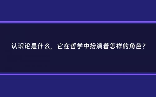 认识论是什么，它在哲学中扮演着怎样的角色？