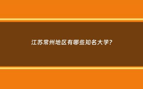 江苏常州地区有哪些知名大学？