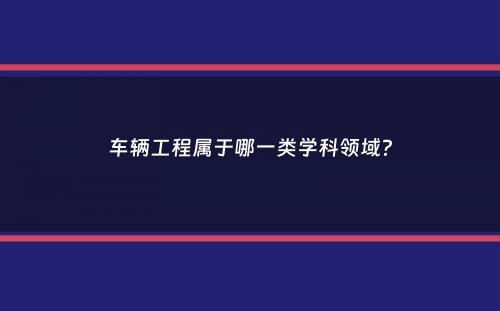 车辆工程属于哪一类学科领域？